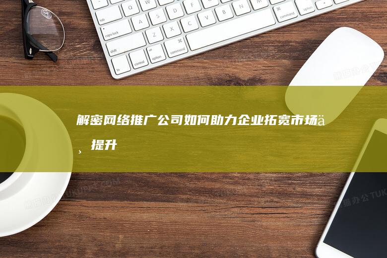 解密网络推广公司：如何助力企业拓宽市场与提升品牌影响力？