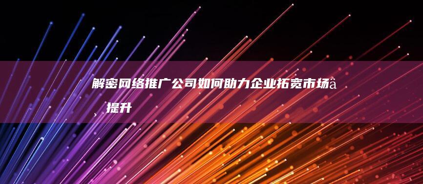 解密网络推广公司：如何助力企业拓宽市场与提升品牌影响力？